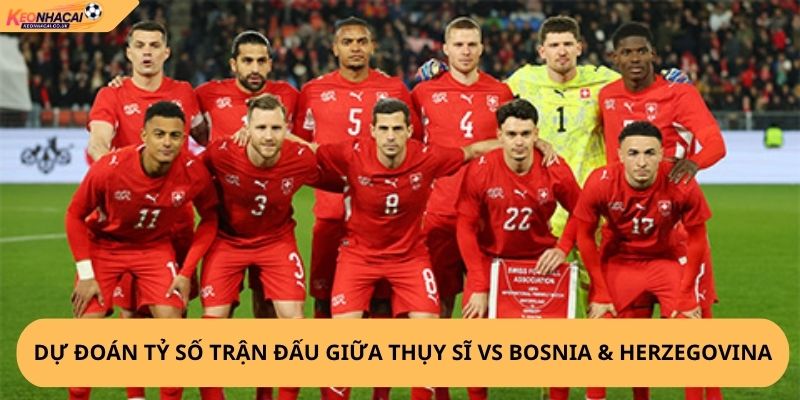 Nhận Định, Soi Kèo Thụy Sĩ vs Bosnia & Herzegovina